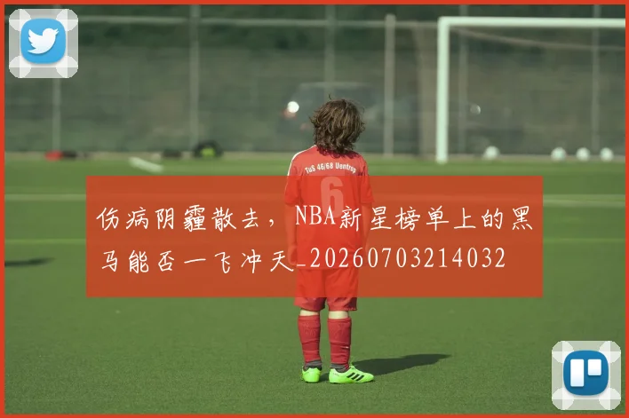 伤病阴霾散去，NBA新星榜单上的黑马能否一飞冲天_20260703214032