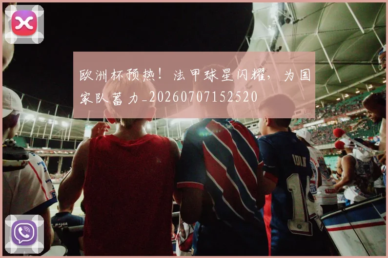 欧洲杯预热！法甲球星闪耀，为国家队蓄力_20260707152520