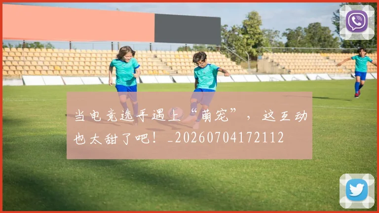 当电竞选手遇上“萌宠”，这互动也太甜了吧！_20260704172112