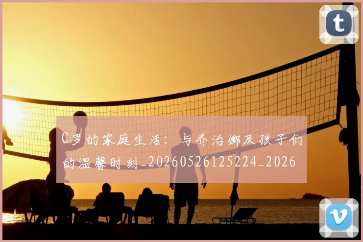 C罗的家庭生活：与乔治娜及孩子们的温馨时刻_20260526125224_20260701213343_20260712052053