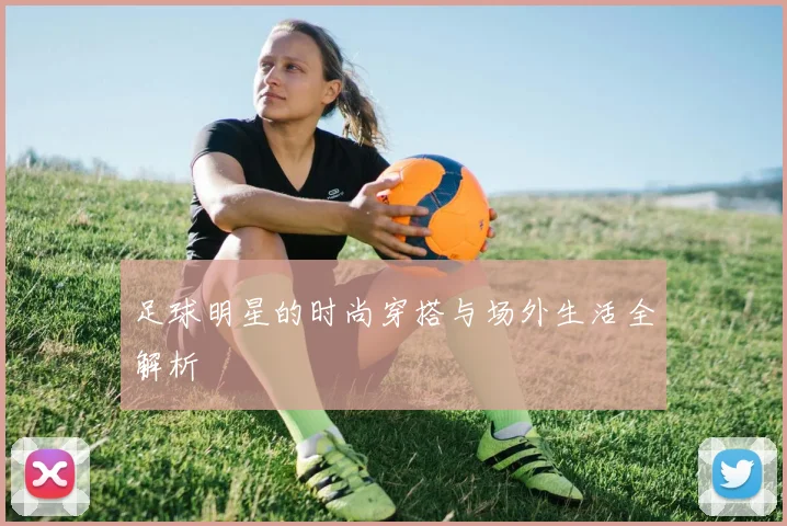 足球明星的时尚穿搭与场外生活全解析