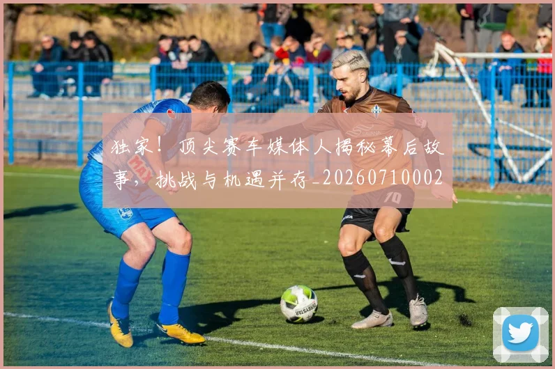独家！顶尖赛车媒体人揭秘幕后故事，挑战与机遇并存_20260710002849