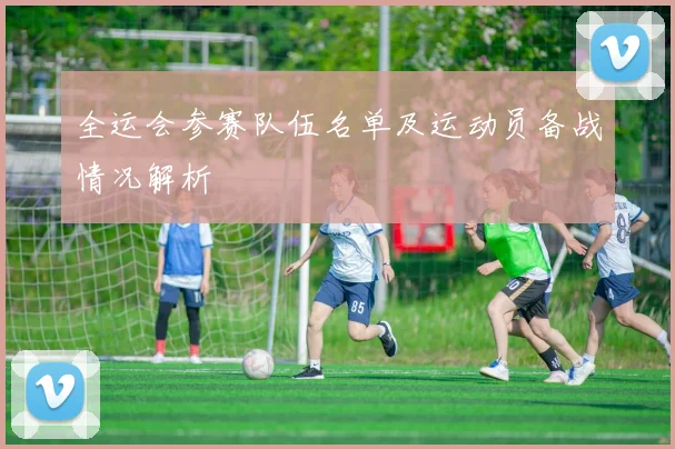 全运会参赛队伍名单及运动员备战情况解析