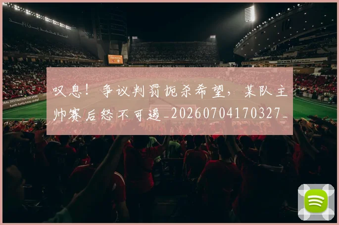 叹息!争议判罚扼杀希望,某队主帅赛后怒不可遏_20260704170327_20260718205458