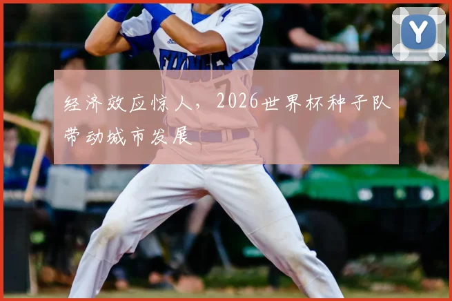 经济效应惊人，2026世界杯种子队带动城市发展