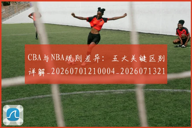 CBA与NBA规则差异：五大关键区别详解_20260701210004_20260713214305