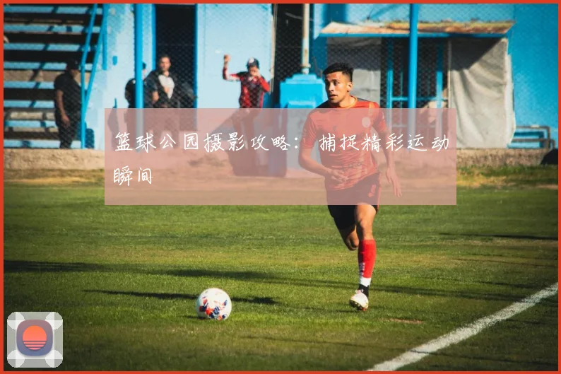 篮球公园摄影攻略：捕捉精彩运动瞬间