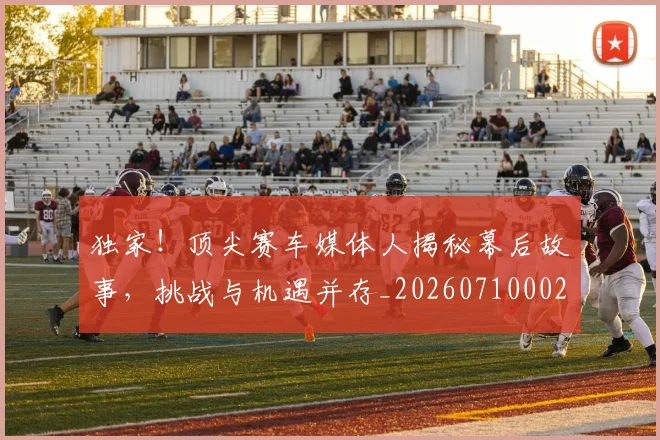 独家！顶尖赛车媒体人揭秘幕后故事，挑战与机遇并存_20260710002849