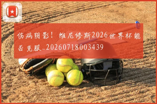 伤病阴影！维尼修斯2026世界杯能否克服_20260718003439