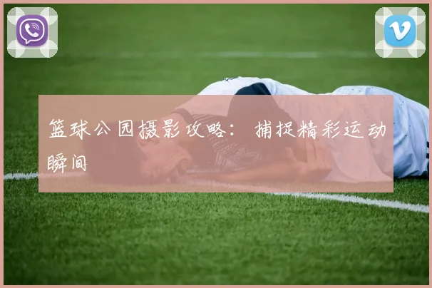 篮球公园摄影攻略：捕捉精彩运动瞬间