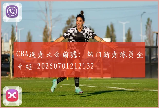 CBA选秀大会前瞻：热门新秀球员全介绍_20260701212132