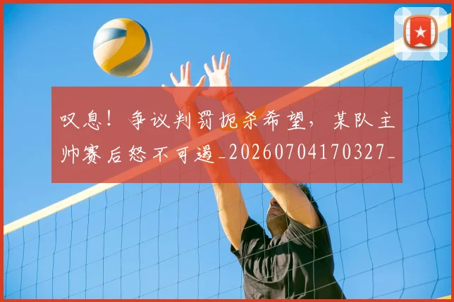 叹息!争议判罚扼杀希望,某队主帅赛后怒不可遏_20260704170327_20260718205458