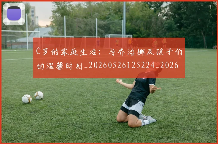 C罗的家庭生活：与乔治娜及孩子们的温馨时刻_20260526125224_20260701213343_20260712052053