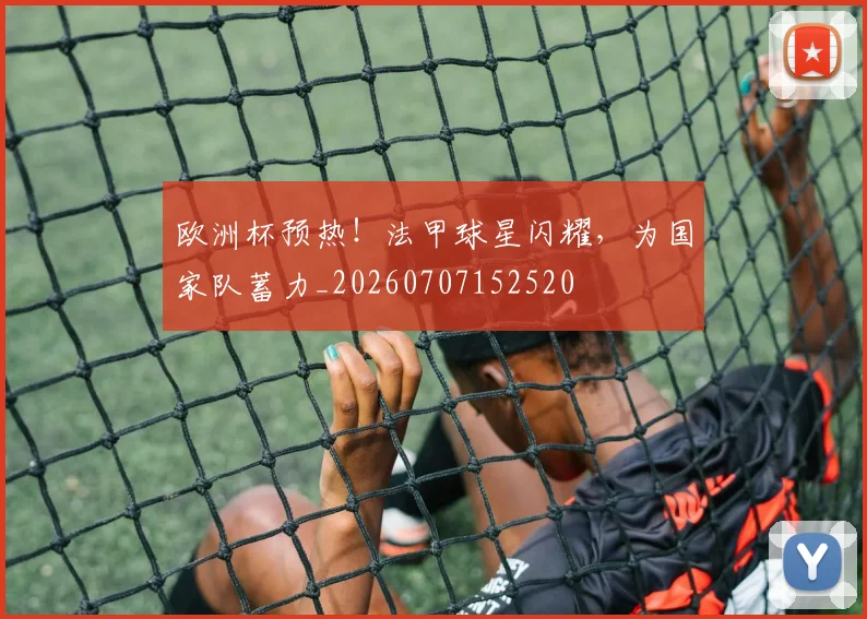 欧洲杯预热！法甲球星闪耀，为国家队蓄力_20260707152520