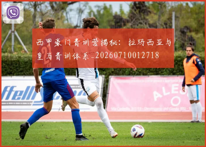 西甲豪门青训营揭秘：拉玛西亚与皇马青训体系_20260710012718