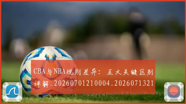 CBA与NBA规则差异:五大关键区别详解_20260701210004_20260713214305