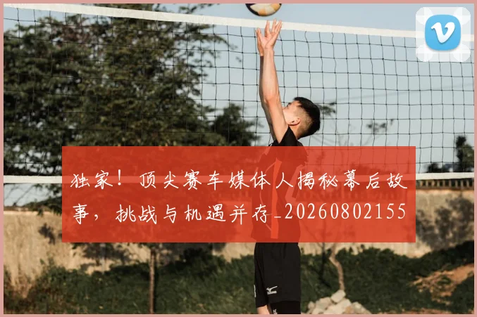 独家!顶尖赛车媒体人揭秘幕后故事,挑战与机遇并存_20260802155942