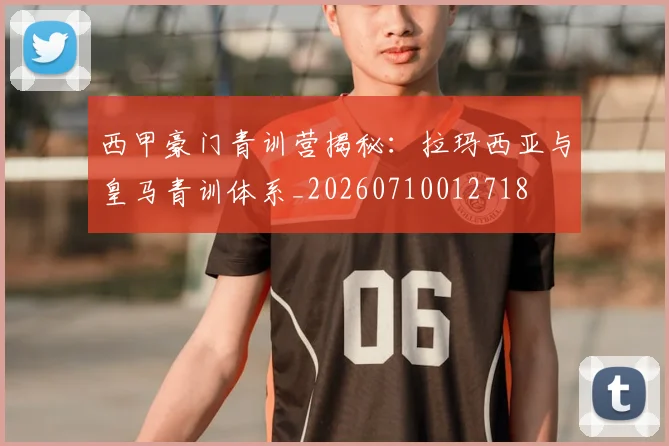 西甲豪门青训营揭秘：拉玛西亚与皇马青训体系_20260710012718