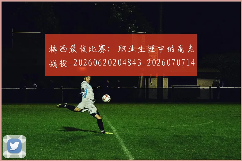 梅西最佳比赛:职业生涯中的高光战役_20260620204843_20260707144644_20260731181611