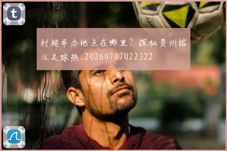 村超举办地点在哪里?探秘贵州榕江足球热_20260707022322