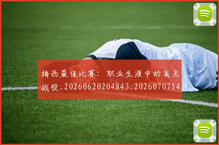 梅西最佳比赛:职业生涯中的高光战役_20260620204843_20260707144644_20260731181611