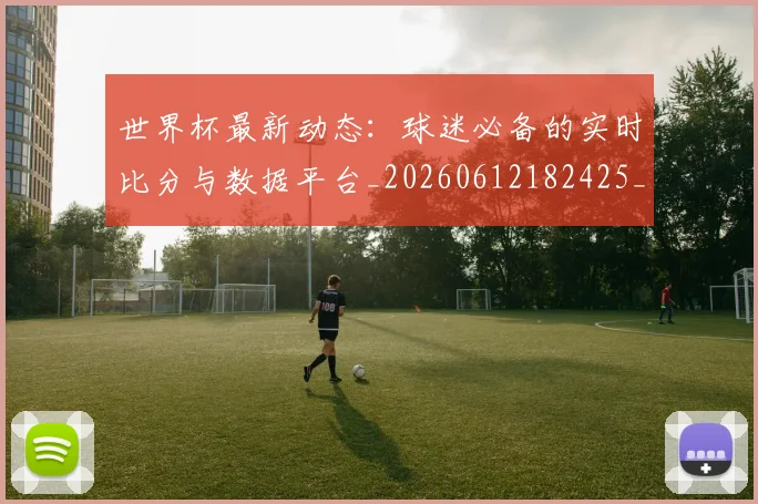 世界杯最新动态：球迷必备的实时比分与数据平台_20260612182425_20260702174151