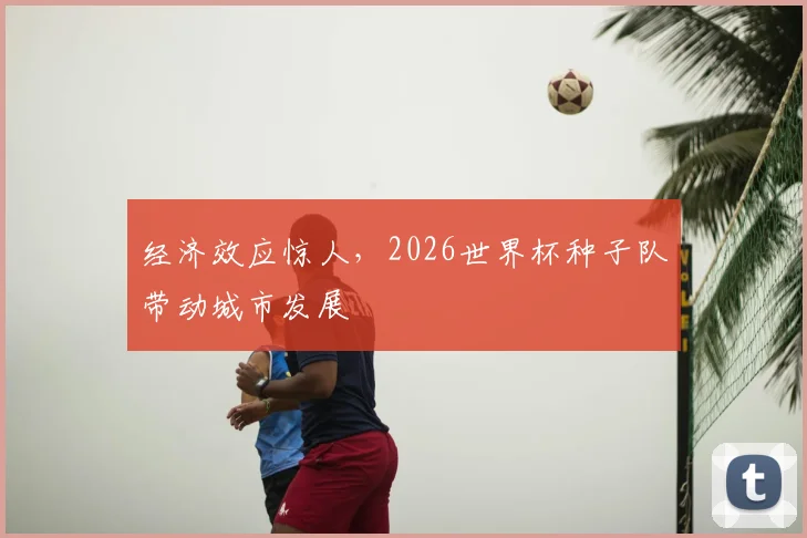 经济效应惊人，2026世界杯种子队带动城市发展