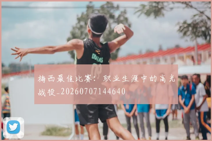 梅西最佳比赛：职业生涯中的高光战役_20260707144640